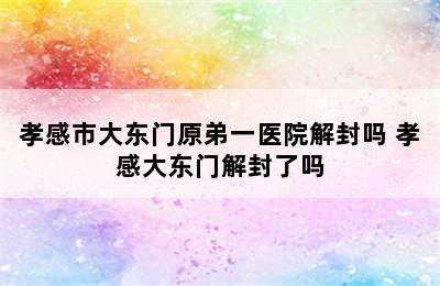 孝感市大东门原弟一医院解封吗 孝感大东门解封了吗